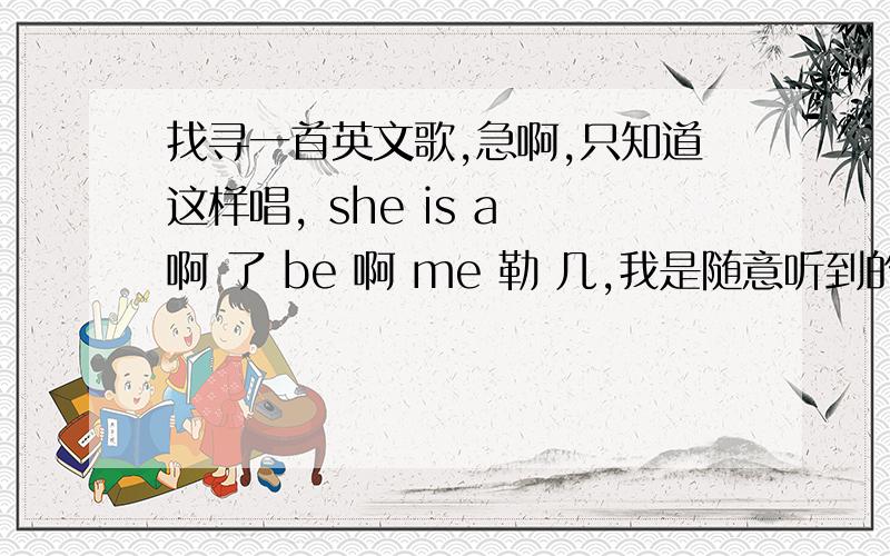 找寻一首英文歌,急啊,只知道这样唱, she is a 啊 了 be 啊 me 勒 几,我是随意听到的,歌词是错的,谢谢