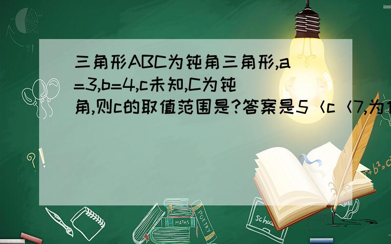 三角形ABC为钝角三角形,a=3,b=4,c未知,C为钝角,则c的取值范围是?答案是5＜c＜7,为什么是5＜c＜7?