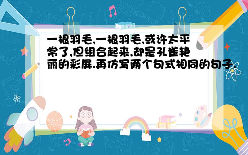 一根羽毛,一根羽毛,或许太平常了,但组合起来,却是孔雀艳丽的彩屏.再仿写两个句式相同的句子.