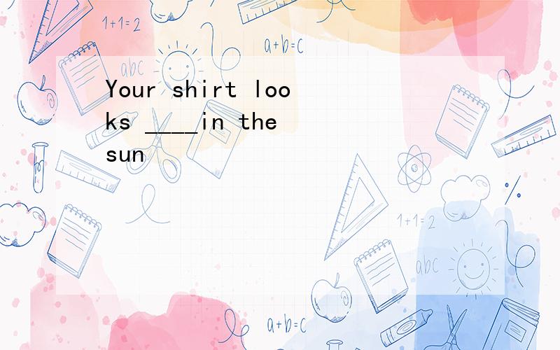 Your shirt looks ____in the sun