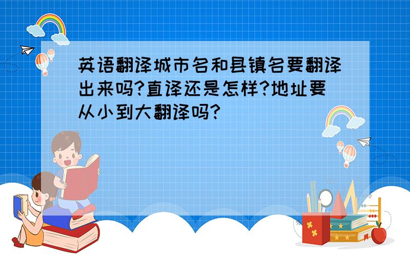 英语翻译城市名和县镇名要翻译出来吗?直译还是怎样?地址要从小到大翻译吗?