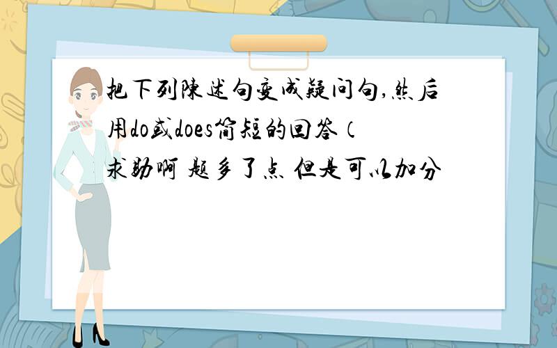 把下列陈述句变成疑问句,然后用do或does简短的回答（求助啊 题多了点 但是可以加分