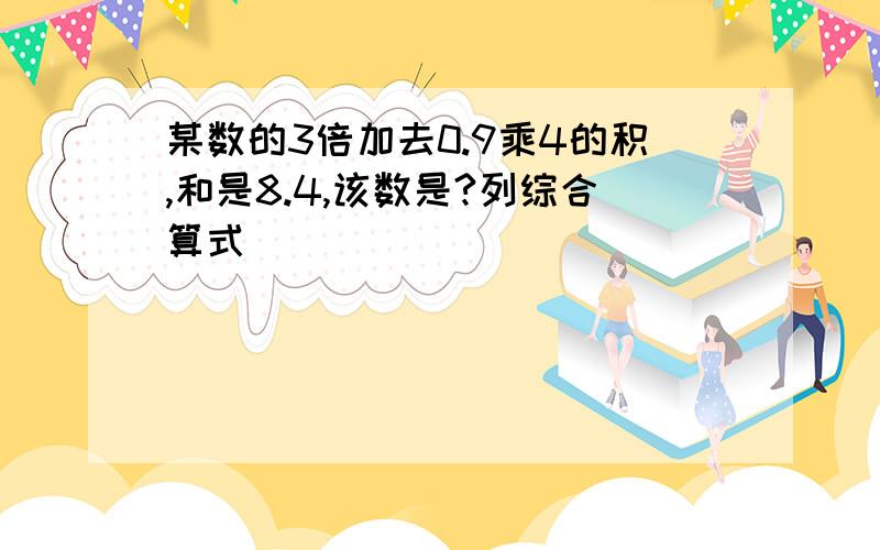 某数的3倍加去0.9乘4的积,和是8.4,该数是?列综合算式