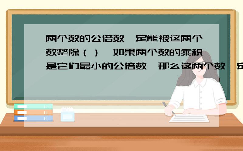 两个数的公倍数一定能被这两个数整除（）,如果两个数的乘积是它们最小的公倍数,那么这两个数一定是