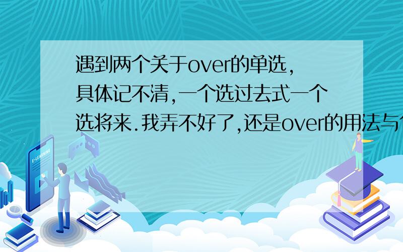 遇到两个关于over的单选,具体记不清,一个选过去式一个选将来.我弄不好了,还是over的用法与句子时态有...