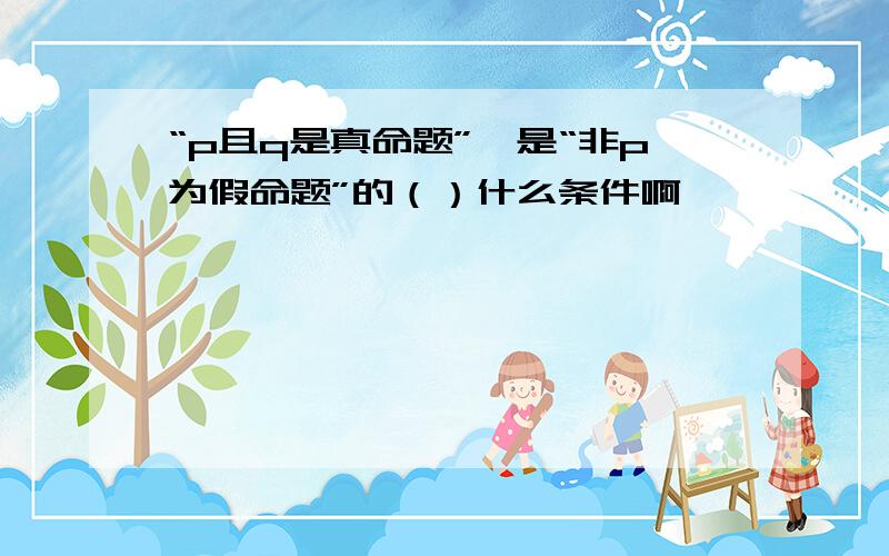 “p且q是真命题”,是“非p为假命题”的（）什么条件啊