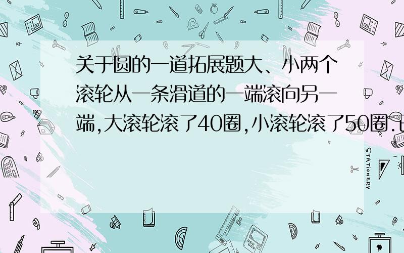 关于圆的一道拓展题大、小两个滚轮从一条滑道的一端滚向另一端,大滚轮滚了40圈,小滚轮滚了50圈.已知大滚轮的直径比小滚轮