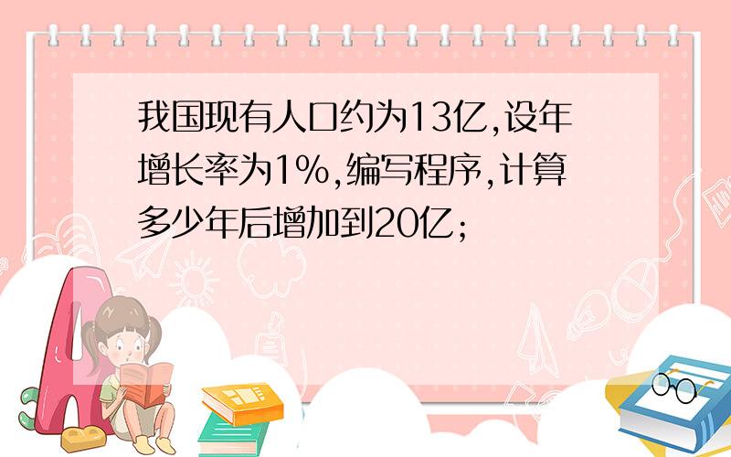 我国现有人口约为13亿,设年增长率为1%,编写程序,计算多少年后增加到20亿；