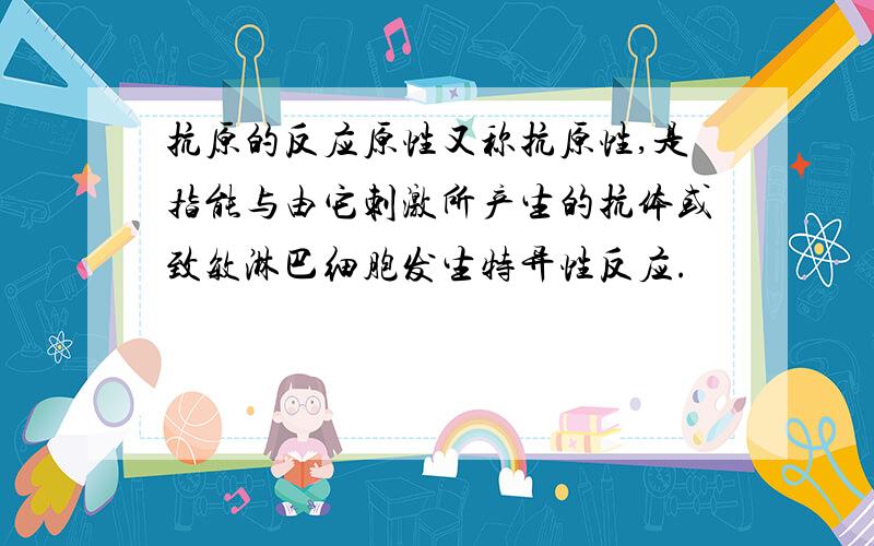 抗原的反应原性又称抗原性,是指能与由它刺激所产生的抗体或致敏淋巴细胞发生特异性反应.