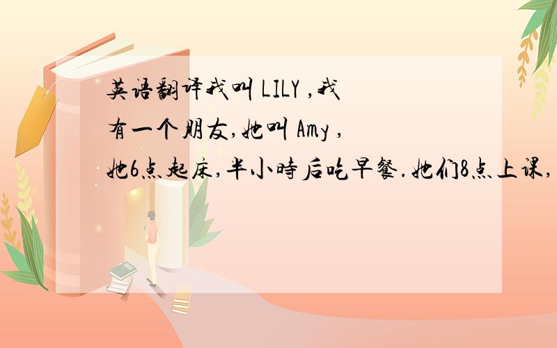 英语翻译我叫 LILY ,我有一个朋友,她叫 Amy ,她6点起床,半小时后吃早餐.她们8点上课,有音乐,英语,体育在上