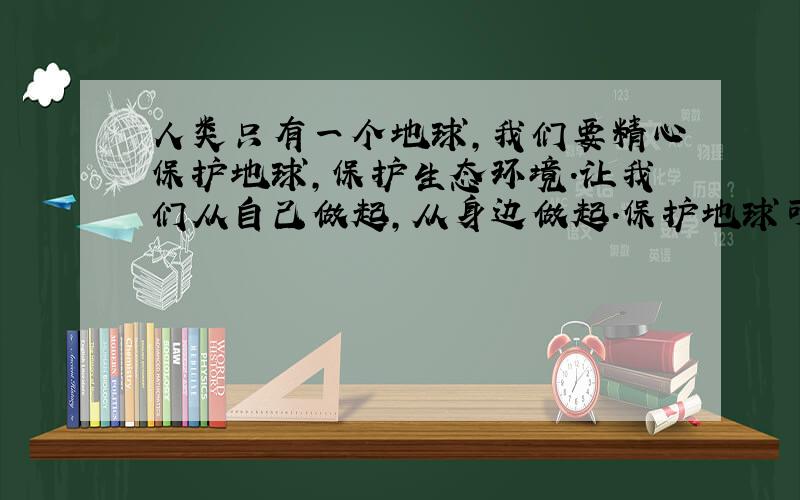 人类只有一个地球,我们要精心保护地球,保护生态环境.让我们从自己做起,从身边做起.保护地球可以做到：