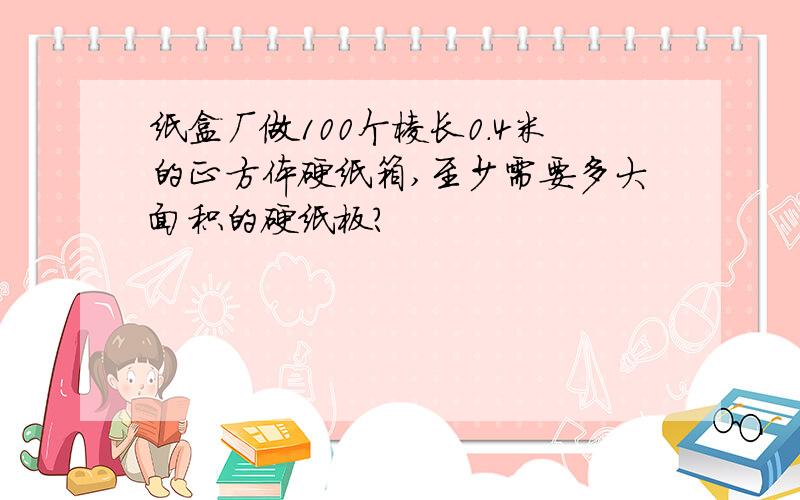 纸盒厂做100个棱长0.4米的正方体硬纸箱,至少需要多大面积的硬纸板?