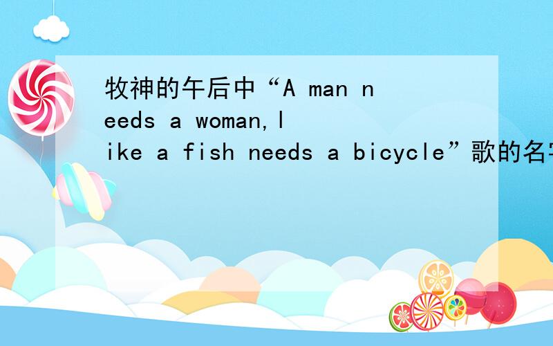 牧神的午后中“A man needs a woman,like a fish needs a bicycle”歌的名字是