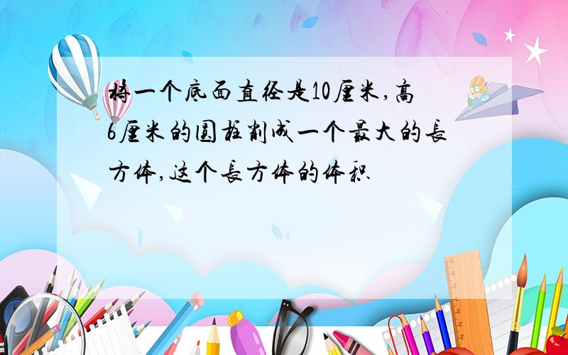 将一个底面直径是10厘米,高6厘米的圆柱削成一个最大的长方体,这个长方体的体积