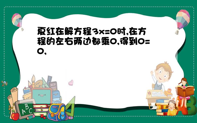 夏红在解方程3x=0时,在方程的左右两边都乘0,得到0=0,