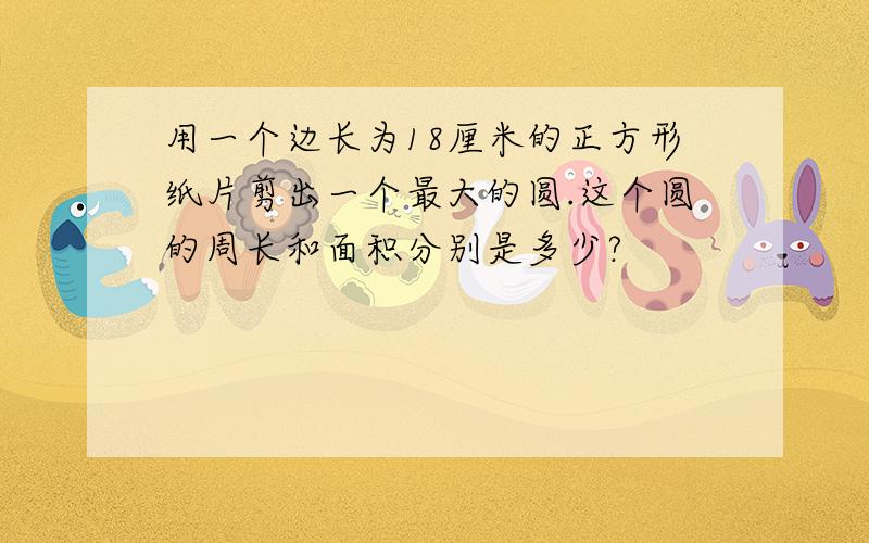 用一个边长为18厘米的正方形纸片剪出一个最大的圆.这个圆的周长和面积分别是多少?