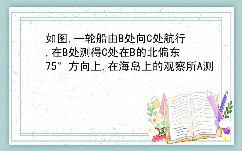 如图,一轮船由B处向C处航行,在B处测得C处在B的北偏东75°方向上,在海岛上的观察所A测