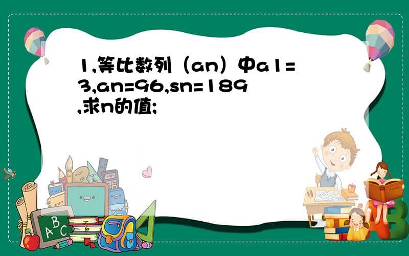 1,等比数列（an）中a1=3,an=96,sn=189,求n的值;