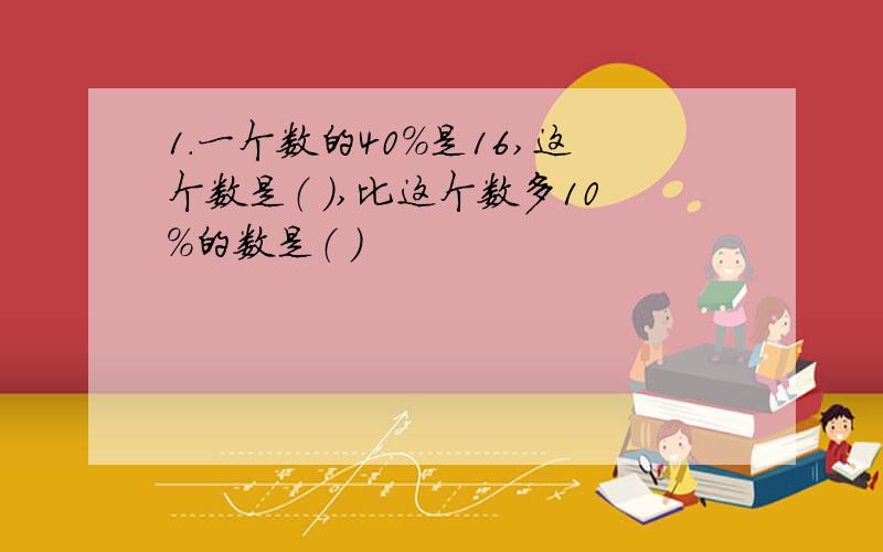 1.一个数的40%是16,这个数是（ ）,比这个数多10%的数是（ ）