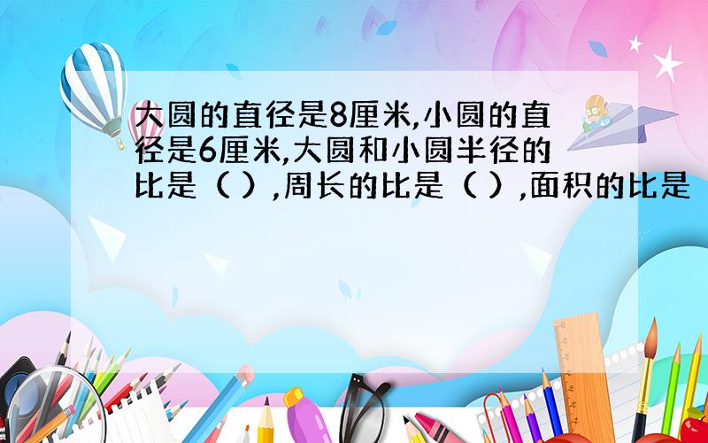 大圆的直径是8厘米,小圆的直径是6厘米,大圆和小圆半径的比是（ ）,周长的比是（ ）,面积的比是（ ）