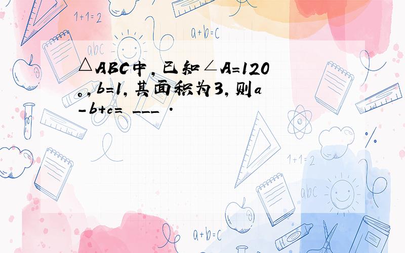 △ABC中，已知∠A=120°，b=1，其面积为3，则a-b+c= ___ ．