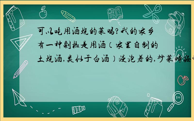 可以吃用酒烧的菜吗?我的家乡有一种剁椒是用酒（家里自制的土烧酒,类似于白酒）浸泡着的,炒菜时经常会放一些,因为生活习惯而