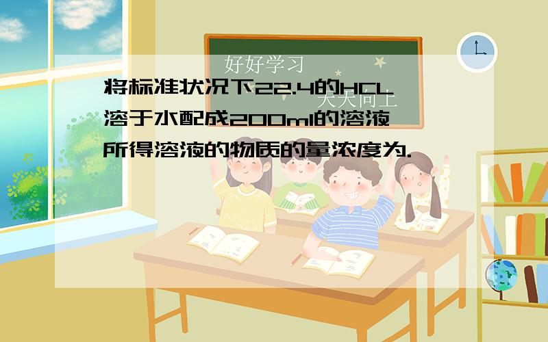 将标准状况下22.4的HCL溶于水配成200ml的溶液,所得溶液的物质的量浓度为.