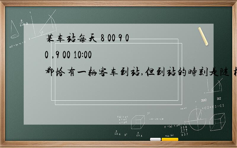 某车站每天 8 00 9 00 ,9 00 10:00 都恰有一辆客车到站,但到站的时刻是随 机的,且两者到站的时间是相