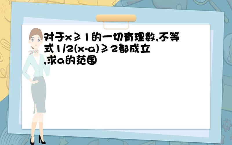 对于x≥1的一切有理数,不等式1/2(x-a)≥2都成立,求a的范围
