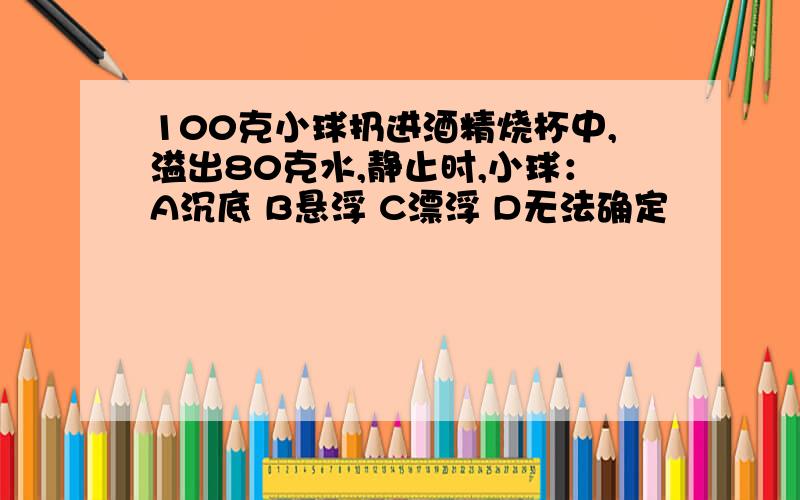 100克小球扔进酒精烧杯中,溢出80克水,静止时,小球：A沉底 B悬浮 C漂浮 D无法确定