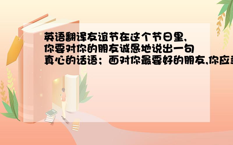 英语翻译友谊节在这个节日里,你要对你的朋友诚恳地说出一句真心的话语；面对你最要好的朋友,你应当注视着他（她）的眼睛说,而