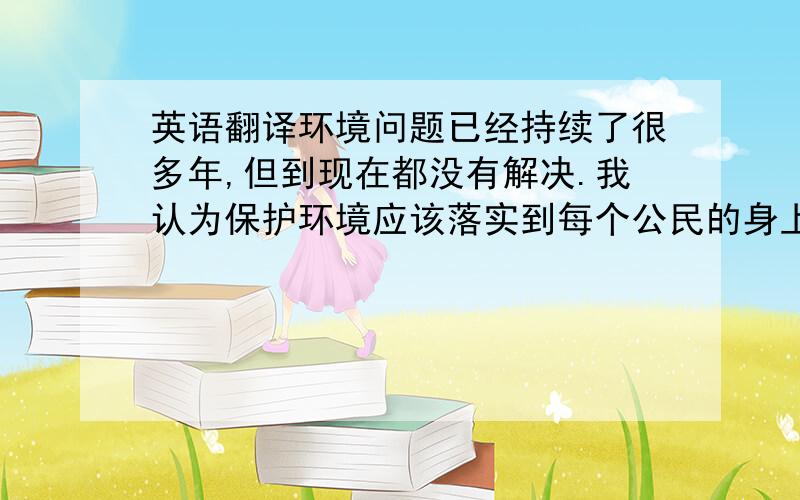 英语翻译环境问题已经持续了很多年,但到现在都没有解决.我认为保护环境应该落实到每个公民的身上,从小事做起.这样持续下去,