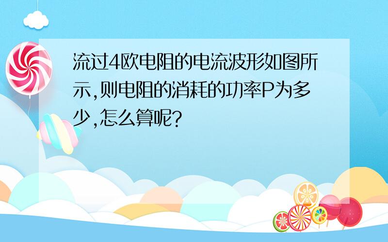 流过4欧电阻的电流波形如图所示,则电阻的消耗的功率P为多少,怎么算呢?