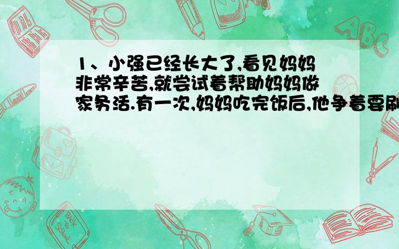 1、小强已经长大了,看见妈妈非常辛苦,就尝试着帮助妈妈做家务活.有一次,妈妈吃完饭后,他争着要刷碗,你能告诉他怎样才能确