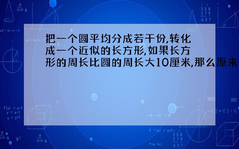 把一个圆平均分成若干份,转化成一个近似的长方形,如果长方形的周长比圆的周长大10厘米,那么原来圆的面积