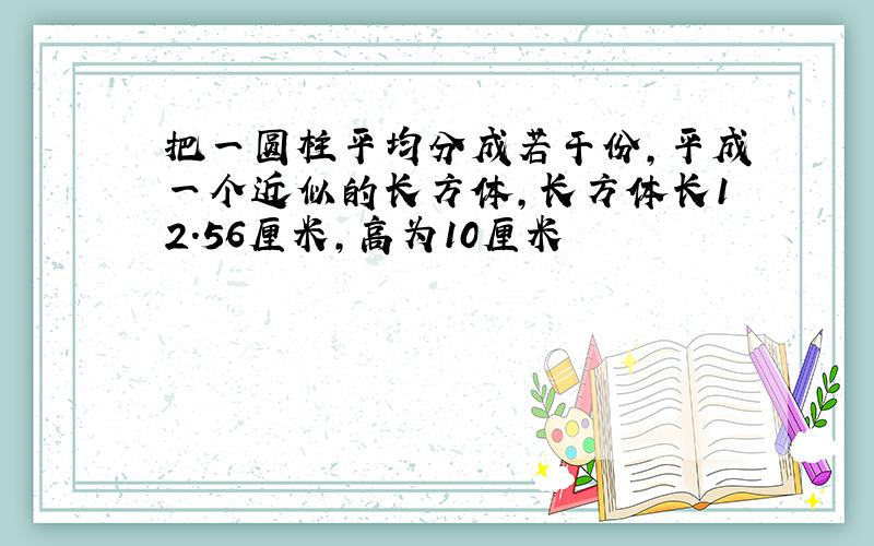 把一圆柱平均分成若干份,平成一个近似的长方体,长方体长12.56厘米,高为10厘米