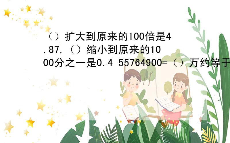 （）扩大到原来的100倍是4.87,（）缩小到原来的1000分之一是0.4 55764900=（）万约等于（）亿