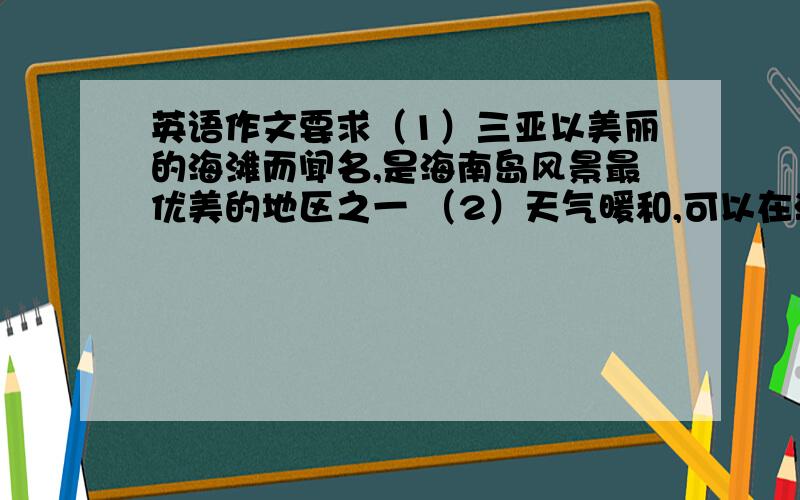 英语作文要求（1）三亚以美丽的海滩而闻名,是海南岛风景最优美的地区之一 （2）天气暖和,可以在海里游泳 （3）每年都有许