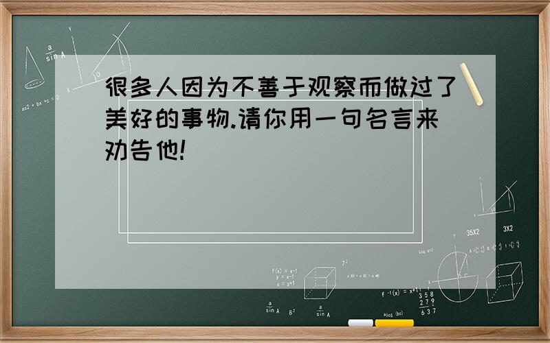 很多人因为不善于观察而做过了美好的事物.请你用一句名言来劝告他!