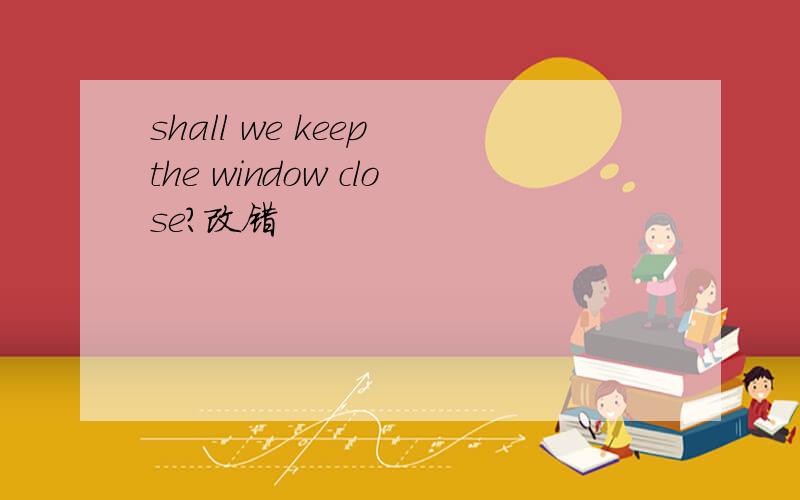 shall we keep the window close?改错