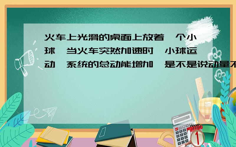 火车上光滑的桌面上放着一个小球,当火车突然加速时,小球运动,系统的总动能增加,是不是说动量不守恒了