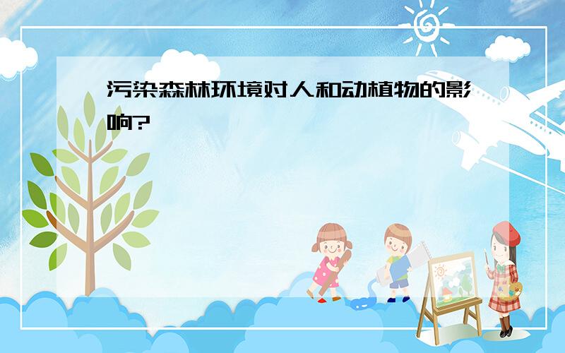 污染森林环境对人和动植物的影响?