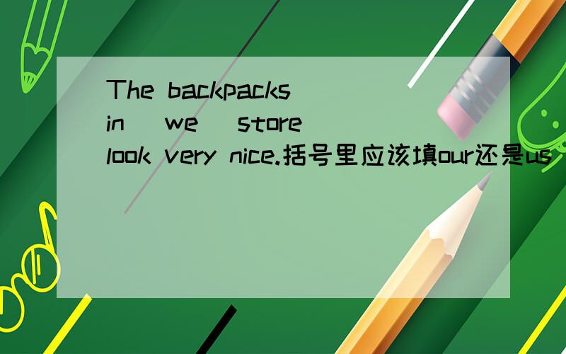 The backpacks in (we) store look very nice.括号里应该填our还是us