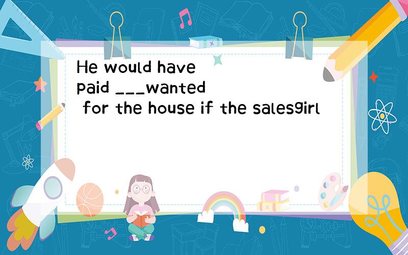 He would have paid ___wanted for the house if the salesgirl