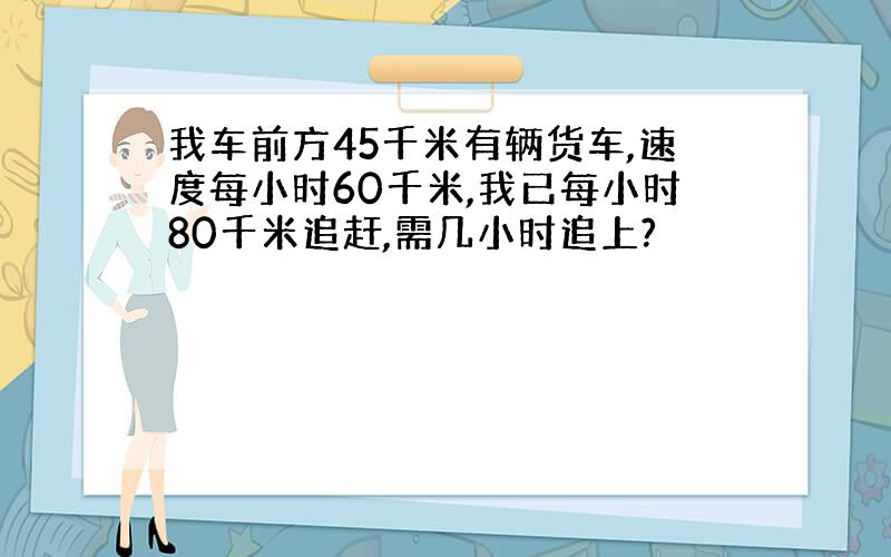 我车前方45千米有辆货车,速度每小时60千米,我已每小时80千米追赶,需几小时追上?