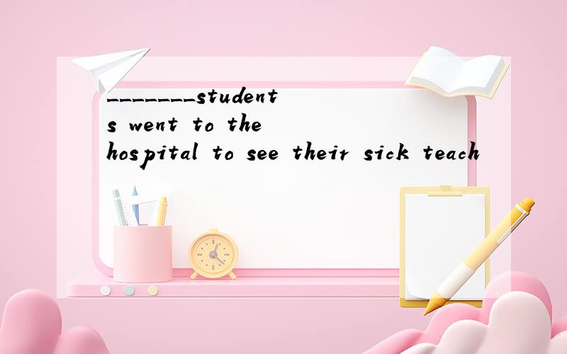 _______students went to the hospital to see their sick teach