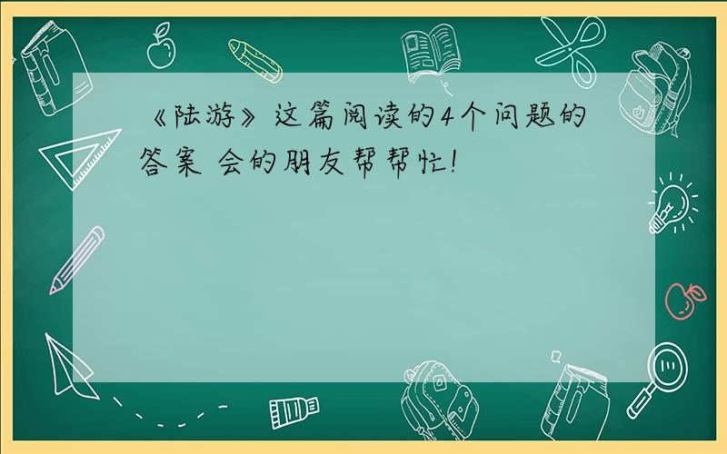 《陆游》这篇阅读的4个问题的答案 会的朋友帮帮忙!