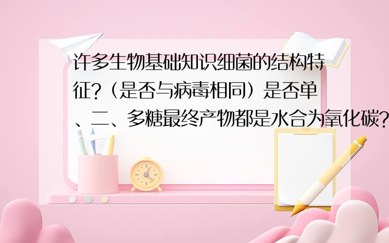 许多生物基础知识细菌的结构特征?（是否与病毒相同）是否单、二、多糖最终产物都是水合为氧化碳?还原糖之单糖?（淀粉加入淀粉