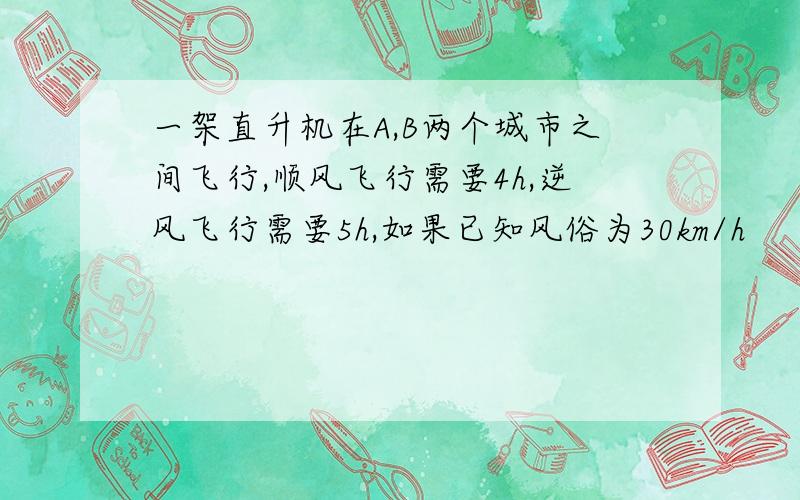 一架直升机在A,B两个城市之间飞行,顺风飞行需要4h,逆风飞行需要5h,如果已知风俗为30km/h