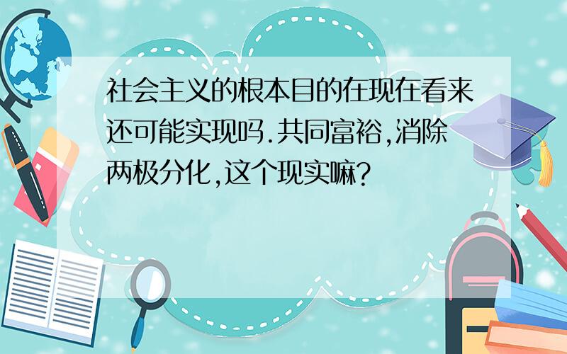 社会主义的根本目的在现在看来还可能实现吗.共同富裕,消除两极分化,这个现实嘛?